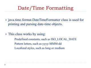 Date/Time Formatting
 java.time.format.DateTimeFormatter class is used for
printing and parsing date-time objects.
 This class works by using:
Predefined constants, such as ISO_LOCAL_DATE
Pattern letters, such as yyyy-MMM-dd
Localized styles, such as long or medium
 