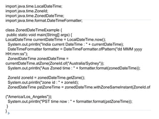 import java.time.LocalDateTime;
import java.time.ZoneId;
import java.time.ZonedDateTime;
import java.time.format.DateTimeFormatter;
class ZonedDateTimeExample {
public static void main(String[] args) {
LocalDateTime currentDateTime = LocalDateTime.now();
System.out.println("India current DateTime : " + currentDateTime);
DateTimeFormatter formatter = DateTimeFormatter.ofPattern("dd MMM yyyy
HH:mm:ss");
ZonedDateTime zonedDateTime =
currentDateTime.atZone(ZoneId.of("Australia/Sydney"));
System.out.println("Aus Zoned time : " + formatter.format(zonedDateTime));
ZoneId zoneId = zonedDateTime.getZone();
System.out.println("zone id : " + zoneId);
ZonedDateTime pstZoneTime = zonedDateTime.withZoneSameInstant(ZoneId.of
("America/Los_Angeles"));
System.out.println("PST time now : " + formatter.format(pstZoneTime));
}
}
 