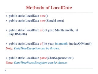 Methods of LocalDate
 public static LocalDate now()
 public static LocalDate now(ZoneId zone)
 public static LocalDate of(int year, Month month, int
dayOfMonth)
 public static LocalDate of(int year, int month, int dayOfMonth)
Note: DateTimeException can be thrown.
 public static LocalDate parse(CharSequence text)
Note: DateTimeParseException can be thrown.
 
