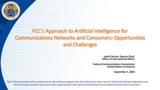 FCC’s Approach to Artificial Intelligence for
Communications Networks and Consumers: Opportunities
and Challenges
Jared Carlson, Deputy Chief,
Office of International Affairs
Federal Communications Commission
United States of America
September 5, 2023
Note: This presentation and its contents are for informational purposes only; the Commission’s rules in part 47 of the Code of Federal Regulations and
the Commission’s previous reports and orders adopting those rules represent the binding rules and determinations of the Commission.
 