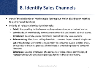 Part of the challenge of marketing is figuring out which distribution method
to use for your business.
 Include all relevant distribution channels:
– Retail: Stores selling to final consumer buyers (one store, or a chain of stores).
– Wholesale: An intermediary distribution channel that usually sells to retail stores.
– Direct mail: Generally catalog merchants that sell directly to consumers.
– Telemarketing: Merchants selling directly to consumer buyers at retail via phones.
– Cyber-Marketing: Merchants selling directly to consumer buyers at retail prices,
or business-to-business products and services at wholesale prices via computer
networks.
– Sales force: Salaried employees of a company or independent commissioned
representatives who usually sell products for more than one company.
8. Identify Sales Channels
17
Developing a Marketing Plan
 