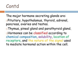 Contd
The major hormone secreting glands are:
Pituitary, hypothalamus, thyroid, adrenal,
pancreas, ovaries and testes.
Thymus, pineal gland and parathyroid gland.
Hormones can be classified according to
chemical composition, solubility, location of
receptors, and the nature of the signal used
to mediate hormonal action within the cell.
 