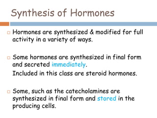  Hormones are synthesized & modified for full
activity in a variety of ways.
 Some hormones are synthesized in final form
and secreted immediately.
Included in this class are steroid hormones.
 Some, such as the catecholamines are
synthesized in final form and stored in the
producing cells.
Synthesis of Hormones
 