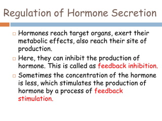 Regulation of Hormone Secretion
 Hormones reach target organs, exert their
metabolic effects, also reach their site of
production.
 Here, they can inhibit the production of
hormone. This is called as feedback inhibition.
 Sometimes the concentration of the hormone
is less, which stimulates the production of
hormone by a process of feedback
stimulation.
 