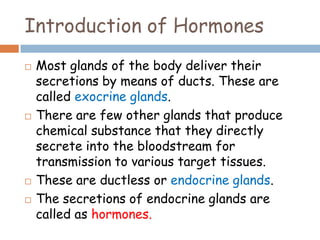 Introduction of Hormones
 Most glands of the body deliver their
secretions by means of ducts. These are
called exocrine glands.
 There are few other glands that produce
chemical substance that they directly
secrete into the bloodstream for
transmission to various target tissues.
 These are ductless or endocrine glands.
 The secretions of endocrine glands are
called as hormones.
 
