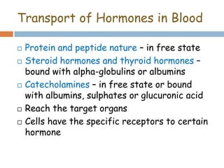Transport of Hormones in Blood
 Protein and peptide nature – in free state
 Steroid hormones and thyroid hormones –
bound with alpha-globulins or albumins
 Catecholamines – in free state or bound
with albumins, sulphates or glucuronic acid
 Reach the target organs
 Cells have the specific receptors to certain
hormone
 