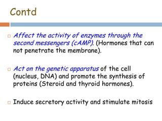 Contd
 Affect the activity of enzymes through the
second messengers (cAMP). (Hormones that can
not penetrate the membrane).
 Act on the genetic apparatus of the cell
(nucleus, DNA) and promote the synthesis of
proteins (Steroid and thyroid hormones).
 Induce secretory activity and stimulate mitosis
 