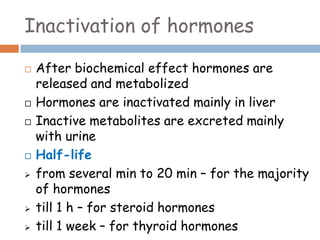 Inactivation of hormones
 After biochemical effect hormones are
released and metabolized
 Hormones are inactivated mainly in liver
 Inactive metabolites are excreted mainly
with urine
 Half-life
 from several min to 20 min – for the majority
of hormones
 till 1 h – for steroid hormones
 till 1 week – for thyroid hormones
 