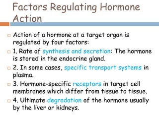 Factors Regulating Hormone
Action
 Action of a hormone at a target organ is
regulated by four factors:
 1. Rate of synthesis and secretion: The hormone
is stored in the endocrine gland.
 2. In some cases, specific transport systems in
plasma.
 3. Hormone-specific receptors in target cell
membranes which differ from tissue to tissue.
 4. Ultimate degradation of the hormone usually
by the liver or kidneys.
 