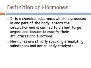 Definition of Hormones
 It is a chemical substance which is produced
in one part of the body, enters the
circulation and is carried to distant target
organs and tissues to modify their
structures and functions.
 Hormones are strictly speaking stimulating
substances and act as body catalysts.
 
