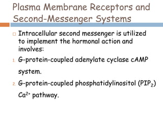 Plasma Membrane Receptors and
Second-Messenger Systems
 Intracellular second messenger is utilized
to implement the hormonal action and
involves:
1. G-protein-coupled adenylate cyclase cAMP
system.
2. G-protein-coupled phosphatidylinositol (PIP2)
Ca2+ pathway.
 