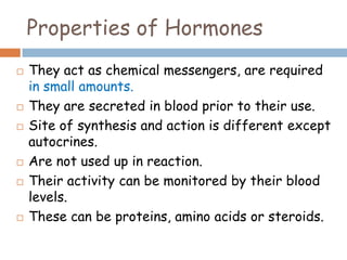 Properties of Hormones
 They act as chemical messengers, are required
in small amounts.
 They are secreted in blood prior to their use.
 Site of synthesis and action is different except
autocrines.
 Are not used up in reaction.
 Their activity can be monitored by their blood
levels.
 These can be proteins, amino acids or steroids.
 