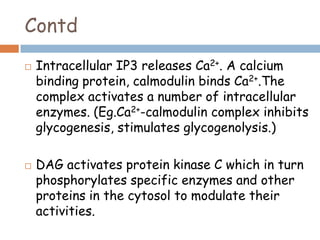 Contd
 Intracellular IP3 releases Ca2+. A calcium
binding protein, calmodulin binds Ca2+.The
complex activates a number of intracellular
enzymes. (Eg.Ca2+-calmodulin complex inhibits
glycogenesis, stimulates glycogenolysis.)
 DAG activates protein kinase C which in turn
phosphorylates specific enzymes and other
proteins in the cytosol to modulate their
activities.
 
