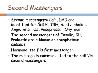 Second Messengers
 Second messengers: Ca2+, DAG are
identified for GnRH, TRH, Acetyl choline,
Angiotensin-II, Vasopressin, Oxytocin
 The second messengers of Insulin, GH,
Prolactin are a kinase or phosphatase
cascade.
 Hormone itself is first messenger.
 The message is communicated to the cell Via.
second messengers
 