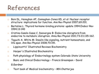 References
 Bain DL, Heneghan AF, Connaghan-Jones KD, et al: Nuclear receptor
structure: implications for function. Ann Rev Physiol 2007;69:201.
 Bartalina L: Thyroid hormone-binding proteins: update 1994.Endocr Rev
1994;13:140
 Cristina Casals-Casas C, Desvergne B: Endocrine disruptors:from
endocrine to metabolic disruption. Annu Rev Physiol 2011;73:23.135–162.
 Taguchi A, White M: Insulin-like signaling, nutrient homeostasis, and
life span. Ann Rev Physiol 2008;70:191.
 Lippincott’s’’ Illustrated Reviews Biochemistry
 Harper's Illustrated Biochemistry
 Path physiology of Endocrinology system Colorado State University
 Basic and Clinical Endocrinology – Francis Greenspan – David
G.Gardner
 Text book of Medical biochemistry – MN Chatterjea
 