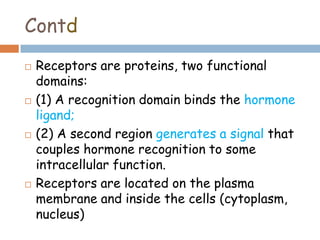 Contd
 Receptors are proteins, two functional
domains:
 (1) A recognition domain binds the hormone
ligand;
 (2) A second region generates a signal that
couples hormone recognition to some
intracellular function.
 Receptors are located on the plasma
membrane and inside the cells (cytoplasm,
nucleus)
 