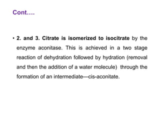 Cont….
• 2. and 3. Citrate is isomerized to isocitrate by the
enzyme aconitase. This is achieved in a two stage
reaction of dehydration followed by hydration (removal
and then the addition of a water molecule) through the
formation of an intermediate—cis-aconitate.
 
