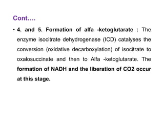 Cont….
• 4. and 5. Formation of alfa -ketoglutarate : The
enzyme isocitrate dehydrogenase (ICD) catalyses the
conversion (oxidative decarboxylation) of isocitrate to
oxalosuccinate and then to Alfa -ketoglutarate. The
formation of NADH and the liberation of CO2 occur
at this stage.
 