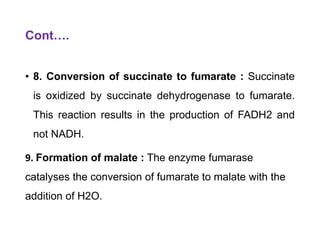 Cont….
• 8. Conversion of succinate to fumarate : Succinate
is oxidized by succinate dehydrogenase to fumarate.
This reaction results in the production of FADH2 and
not NADH.
9. Formation of malate : The enzyme fumarase
catalyses the conversion of fumarate to malate with the
addition of H2O.
 