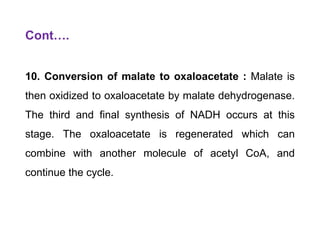 Cont….
10. Conversion of malate to oxaloacetate : Malate is
then oxidized to oxaloacetate by malate dehydrogenase.
The third and final synthesis of NADH occurs at this
stage. The oxaloacetate is regenerated which can
combine with another molecule of acetyl CoA, and
continue the cycle.
 