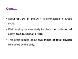 Cont.…
• About 65-70% of the ATP is synthesized in Krebs
cycle.
• Citric acid cycle essentially involves the oxidation of
acetyl CoA to CO2 and H2O.
• This cycle utilizes about two thirds of total oxygen
consumed by the body.
 