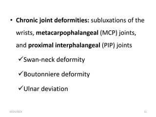 • Chronic joint deformities: subluxations of the
wrists, metacarpophalangeal (MCP) joints,
and proximal interphalangeal (PIP) joints
Swan-neck deformity
Boutonniere deformity
Ulnar deviation
10/21/2023 11
 