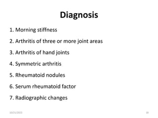 Diagnosis
1. Morning stiffness
2. Arthritis of three or more joint areas
3. Arthritis of hand joints
4. Symmetric arthritis
5. Rheumatoid nodules
6. Serum rheumatoid factor
7. Radiographic changes
10/21/2023 18
 