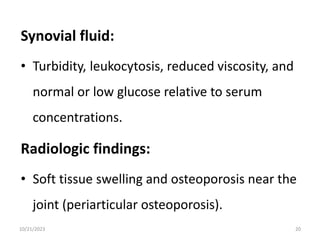 Synovial fluid:
• Turbidity, leukocytosis, reduced viscosity, and
normal or low glucose relative to serum
concentrations.
Radiologic findings:
• Soft tissue swelling and osteoporosis near the
joint (periarticular osteoporosis).
10/21/2023 20
 