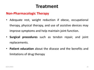 Treatment
Non-Pharmacologic Therapy
• Adequate rest, weight reduction if obese, occupational
therapy, physical therapy, and use of assistive devices may
improve symptoms and help maintain joint function.
• Surgical procedures such as tendon repair, and joint
replacements.
• Patient education about the disease and the benefits and
limitations of drug therapy
10/21/2023 22
 