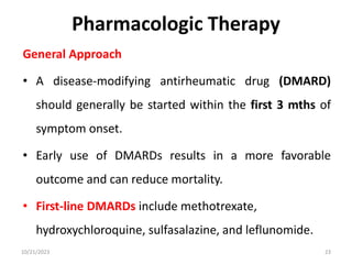 Pharmacologic Therapy
General Approach
• A disease-modifying antirheumatic drug (DMARD)
should generally be started within the first 3 mths of
symptom onset.
• Early use of DMARDs results in a more favorable
outcome and can reduce mortality.
• First-line DMARDs include methotrexate,
hydroxychloroquine, sulfasalazine, and leflunomide.
10/21/2023 23
 