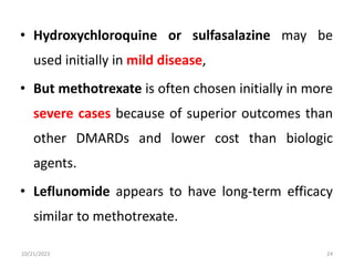 • Hydroxychloroquine or sulfasalazine may be
used initially in mild disease,
• But methotrexate is often chosen initially in more
severe cases because of superior outcomes than
other DMARDs and lower cost than biologic
agents.
• Leflunomide appears to have long-term efficacy
similar to methotrexate.
10/21/2023 24
 