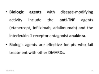 • Biologic agents with disease-modifying
activity include the anti-TNF agents
(etanercept, infliximab, adalimumab) and the
interleukin-1 receptor antagonist anakinra.
• Biologic agents are effective for pts who fail
treatment with other DMARDs.
10/21/2023 25
 