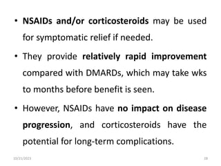 • NSAIDs and/or corticosteroids may be used
for symptomatic relief if needed.
• They provide relatively rapid improvement
compared with DMARDs, which may take wks
to months before benefit is seen.
• However, NSAIDs have no impact on disease
progression, and corticosteroids have the
potential for long-term complications.
10/21/2023 28
 