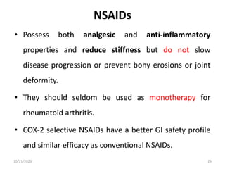 NSAIDs
• Possess both analgesic and anti-inflammatory
properties and reduce stiffness but do not slow
disease progression or prevent bony erosions or joint
deformity.
• They should seldom be used as monotherapy for
rheumatoid arthritis.
• COX-2 selective NSAIDs have a better GI safety profile
and similar efficacy as conventional NSAIDs.
10/21/2023 29
 