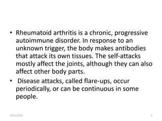 • Rheumatoid arthritis is a chronic, progressive
autoimmune disorder. In response to an
unknown trigger, the body makes antibodies
that attack its own tissues. The self-attacks
mostly affect the joints, although they can also
affect other body parts.
• Disease attacks, called flare-ups, occur
periodically, or can be continuous in some
people.
10/21/2023 3
 