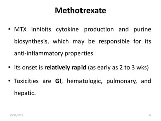 Methotrexate
• MTX inhibits cytokine production and purine
biosynthesis, which may be responsible for its
anti-inflammatory properties.
• Its onset is relatively rapid (as early as 2 to 3 wks)
• Toxicities are GI, hematologic, pulmonary, and
hepatic.
10/21/2023 30
 