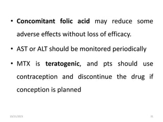 • Concomitant folic acid may reduce some
adverse effects without loss of efficacy.
• AST or ALT should be monitored periodically
• MTX is teratogenic, and pts should use
contraception and discontinue the drug if
conception is planned
10/21/2023 31
 
