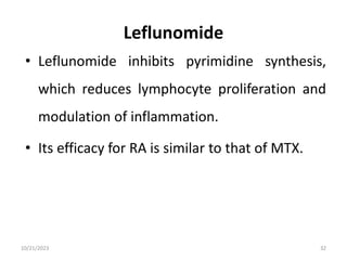 Leflunomide
• Leflunomide inhibits pyrimidine synthesis,
which reduces lymphocyte proliferation and
modulation of inflammation.
• Its efficacy for RA is similar to that of MTX.
10/21/2023 32
 