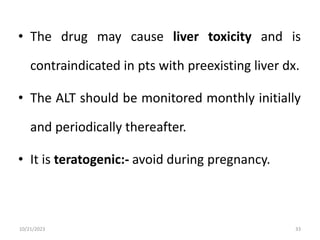 • The drug may cause liver toxicity and is
contraindicated in pts with preexisting liver dx.
• The ALT should be monitored monthly initially
and periodically thereafter.
• It is teratogenic:- avoid during pregnancy.
10/21/2023 33
 