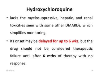 Hydroxychloroquine
• lacks the myelosuppressive, hepatic, and renal
toxicities seen with some other DMARDs, which
simplifies monitoring.
• Its onset may be delayed for up to 6 wks, but the
drug should not be considered therapeutic
failure until after 6 mths of therapy with no
response.
10/21/2023 34
 