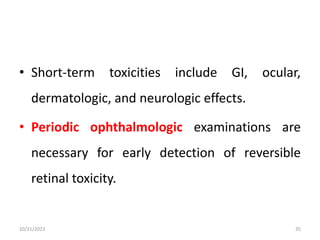 • Short-term toxicities include GI, ocular,
dermatologic, and neurologic effects.
• Periodic ophthalmologic examinations are
necessary for early detection of reversible
retinal toxicity.
10/21/2023 35
 