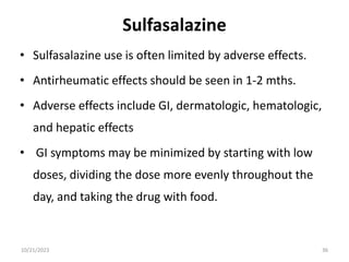 Sulfasalazine
• Sulfasalazine use is often limited by adverse effects.
• Antirheumatic effects should be seen in 1-2 mths.
• Adverse effects include GI, dermatologic, hematologic,
and hepatic effects
• GI symptoms may be minimized by starting with low
doses, dividing the dose more evenly throughout the
day, and taking the drug with food.
10/21/2023 36
 