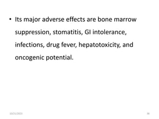 • Its major adverse effects are bone marrow
suppression, stomatitis, GI intolerance,
infections, drug fever, hepatotoxicity, and
oncogenic potential.
10/21/2023 38
 