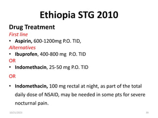 Ethiopia STG 2010
Drug Treatment
First line
• Aspirin, 600-1200mg P.O. TID,
Alternatives
• Ibuprofen, 400-800 mg P.O. TID
OR
• Indomethacin, 25-50 mg P.O. TID
OR
• Indomethacin, 100 mg rectal at night, as part of the total
daily dose of NSAID, may be needed in some pts for severe
nocturnal pain.
10/21/2023 39
 