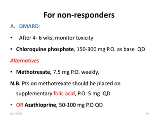 For non-responders
A. DMARD:
• After 4- 6 wks, monitor toxicity
• Chloroquine phosphate, 150-300 mg P.O. as base QD
Alternatives
• Methotrexate, 7.5 mg P.O. weekly,
N.B. Pts on methotrexate should be placed on
supplementary folic acid, P.O. 5 mg QD
• OR Azathioprine, 50-100 mg P.O QD
10/21/2023 40
 