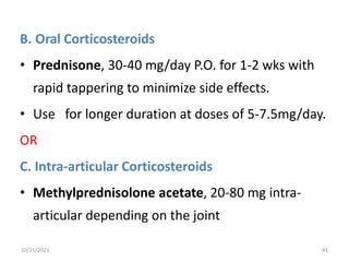 B. Oral Corticosteroids
• Prednisone, 30-40 mg/day P.O. for 1-2 wks with
rapid tappering to minimize side effects.
• Use for longer duration at doses of 5-7.5mg/day.
OR
C. Intra-articular Corticosteroids
• Methylprednisolone acetate, 20-80 mg intra-
articular depending on the joint
10/21/2023 41
 