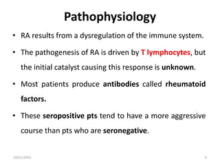Pathophysiology
• RA results from a dysregulation of the immune system.
• The pathogenesis of RA is driven by T lymphocytes, but
the initial catalyst causing this response is unknown.
• Most patients produce antibodies called rheumatoid
factors.
• These seropositive pts tend to have a more aggressive
course than pts who are seronegative.
10/21/2023 6
 