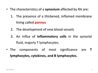• The characteristics of a synovium affected by RA are:
1. The presence of a thickened, inflamed membrane
lining called pannus
2. The development of new blood vessels
3. An influx of inflammatory cells in the synovial
fluid, majorly T lymphocytes.
• The components of most significance are T
lymphocytes, cytokines, and B lymphocytes.
10/21/2023 7
 