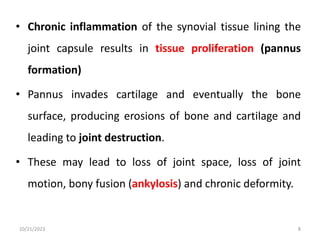 • Chronic inflammation of the synovial tissue lining the
joint capsule results in tissue proliferation (pannus
formation)
• Pannus invades cartilage and eventually the bone
surface, producing erosions of bone and cartilage and
leading to joint destruction.
• These may lead to loss of joint space, loss of joint
motion, bony fusion (ankylosis) and chronic deformity.
10/21/2023 8
 