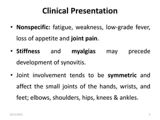 Clinical Presentation
• Nonspecific: fatigue, weakness, low-grade fever,
loss of appetite and joint pain.
• Stiffness and myalgias may precede
development of synovitis.
• Joint involvement tends to be symmetric and
affect the small joints of the hands, wrists, and
feet; elbows, shoulders, hips, knees & ankles.
10/21/2023 9
 